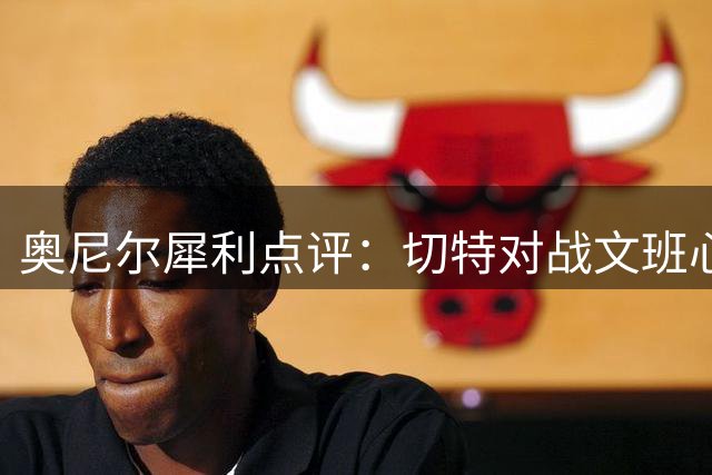 奥尼尔犀利点评：切特对战文班心理防线彻底崩塌